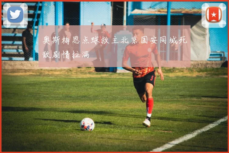 奥斯梅恩点球救主北京国安同城死敌剧情拉满