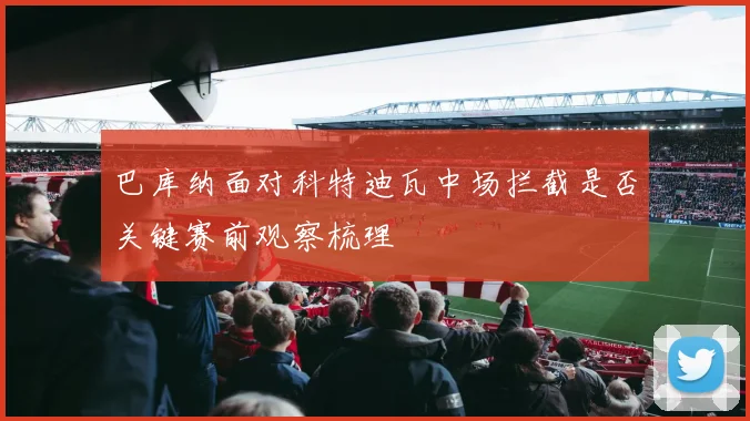 巴库纳面对科特迪瓦中场拦截是否关键赛前观察梳理