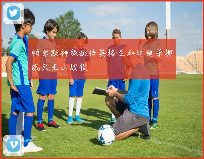 帕尔默神级挑传英格兰加时绝杀挪威天王山战役