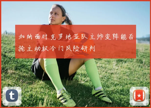 加纳面对克罗地亚队主帅变阵能否抢主动权冷门风险研判