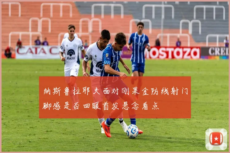 纳斯鲁拉耶夫面对刚果金防线射门脚感是否回暖首发悬念看点