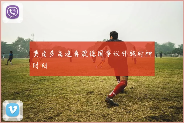 费南多高速奔袭德国争议升级封神时刻