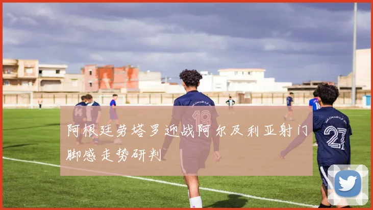 阿根廷劳塔罗迎战阿尔及利亚射门脚感走势研判
