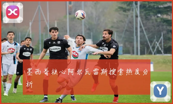 墨西哥核心阿尔瓦雷斯搜索热度分析