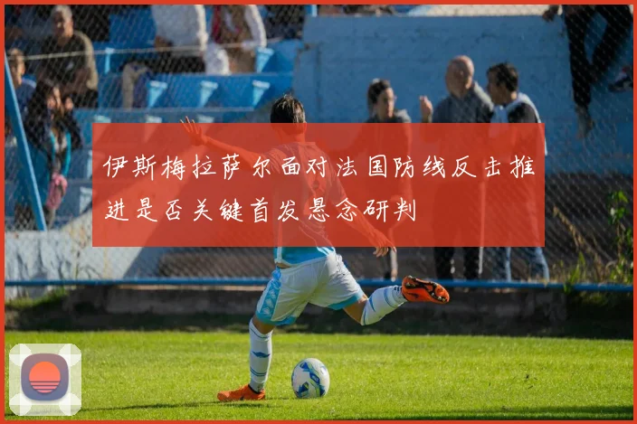 伊斯梅拉萨尔面对法国防线反击推进是否关键首发悬念研判