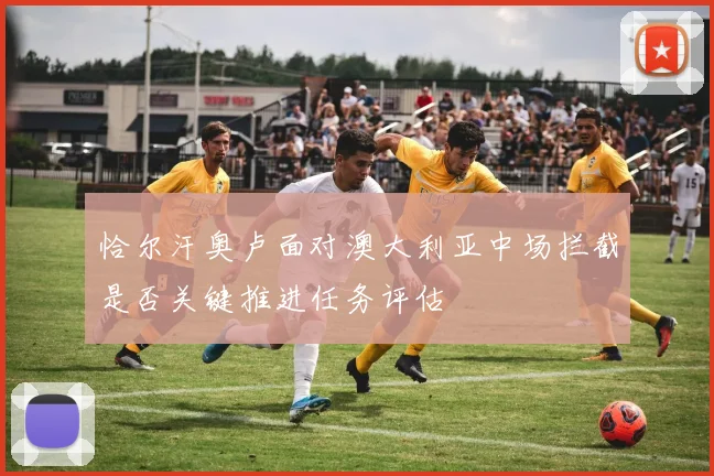 恰尔汗奥卢面对澳大利亚中场拦截是否关键推进任务评估