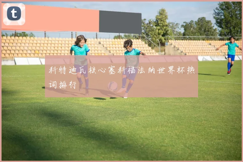 科特迪瓦核心塞科福法纳世界杯热词排行