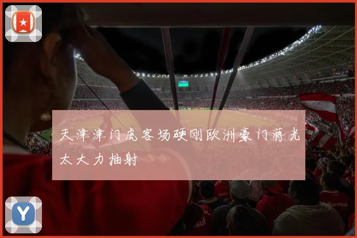 天津津门虎客场硬刚欧洲豪门蒋光太大力抽射