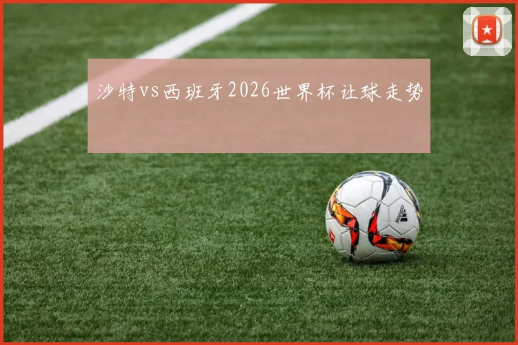 沙特vs西班牙2026世界杯让球走势