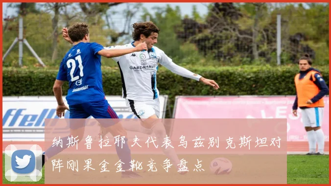 纳斯鲁拉耶夫代表乌兹别克斯坦对阵刚果金金靴竞争盘点
