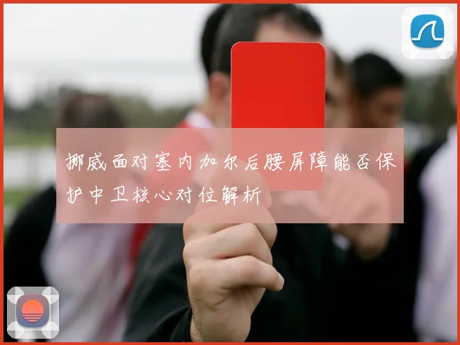 挪威面对塞内加尔后腰屏障能否保护中卫核心对位解析