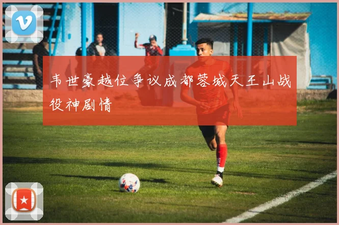 韦世豪越位争议成都蓉城天王山战役神剧情