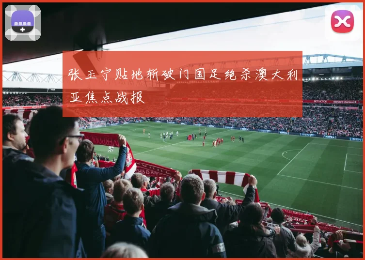 张玉宁贴地斩破门国足绝杀澳大利亚焦点战报