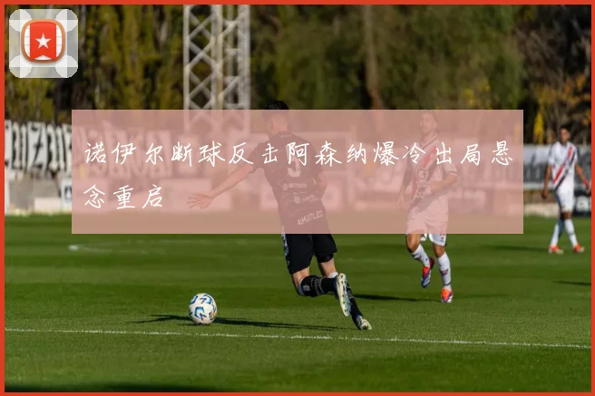 诺伊尔断球反击阿森纳爆冷出局悬念重启