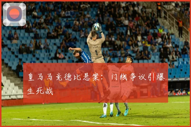 皇马马竞德比悬案：门线争议引爆生死战