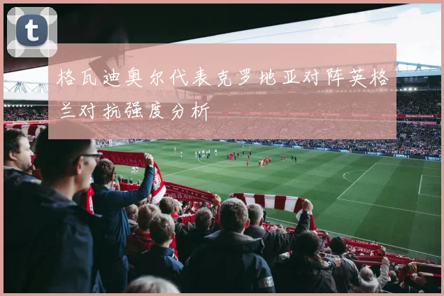 格瓦迪奥尔代表克罗地亚对阵英格兰对抗强度分析