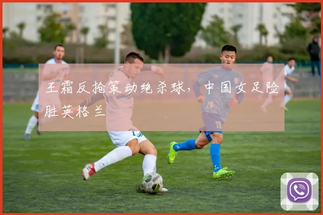 王霜反抢策动绝杀球，中国女足险胜英格兰