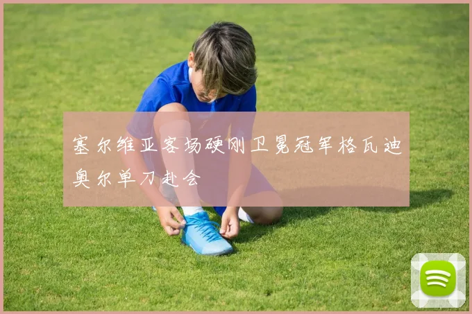 塞尔维亚客场硬刚卫冕冠军格瓦迪奥尔单刀赴会