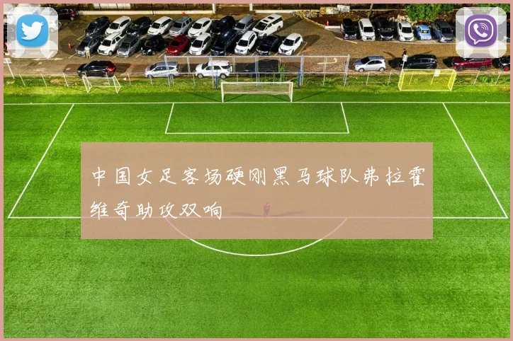 中国女足客场硬刚黑马球队弗拉霍维奇助攻双响