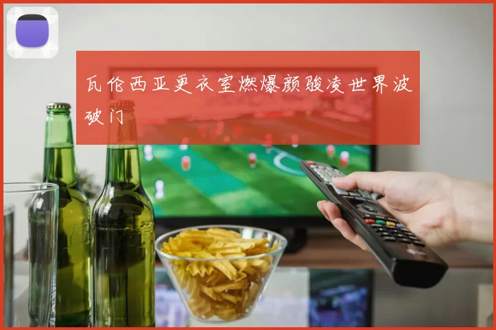 瓦伦西亚更衣室燃爆颜骏凌世界波破门