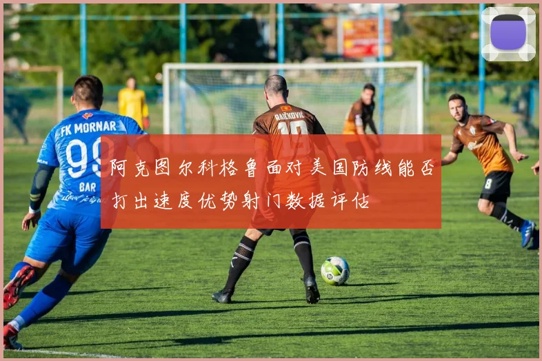 阿克图尔科格鲁面对美国防线能否打出速度优势射门数据评估