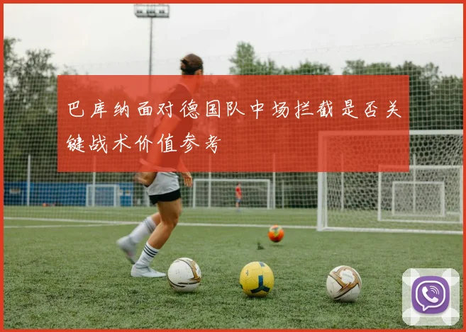 巴库纳面对德国队中场拦截是否关键战术价值参考