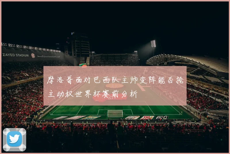 摩洛哥面对巴西队主帅变阵能否抢主动权世界杯赛前分析