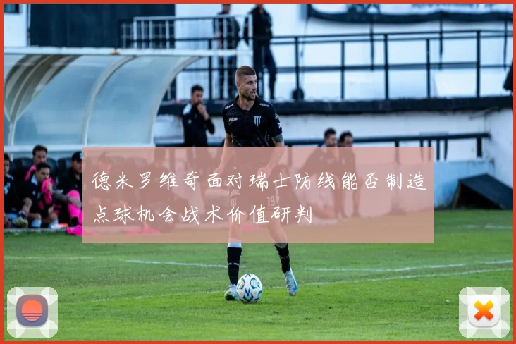 德米罗维奇面对瑞士防线能否制造点球机会战术价值研判