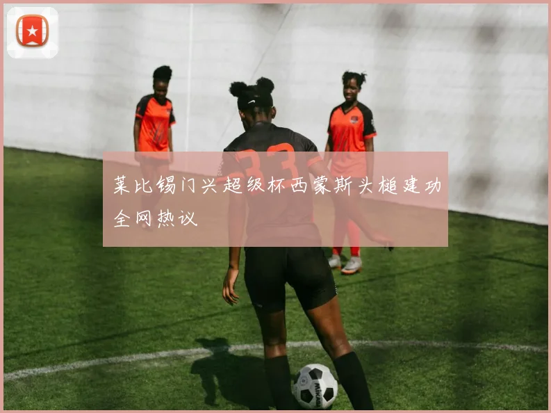 莱比锡门兴超级杯西蒙斯头槌建功全网热议
