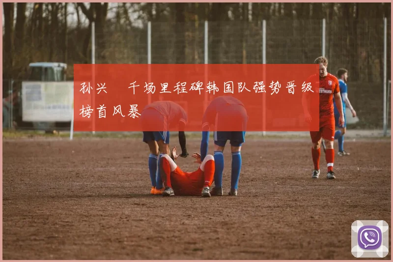 孙兴慜千场里程碑韩国队强势晋级榜首风暴