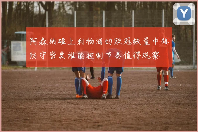 阿森纳碰上利物浦的欧冠较量中路防守密度谁能控制节奏值得观察