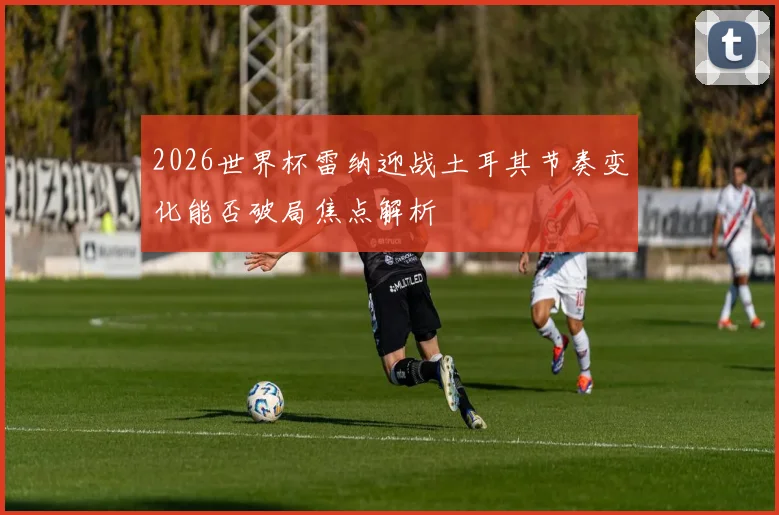 2026世界杯雷纳迎战土耳其节奏变化能否破局焦点解析