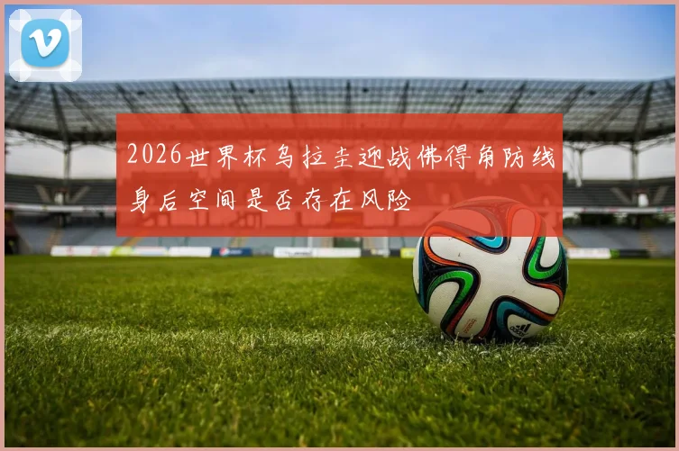 2026世界杯乌拉圭迎战佛得角防线身后空间是否存在风险