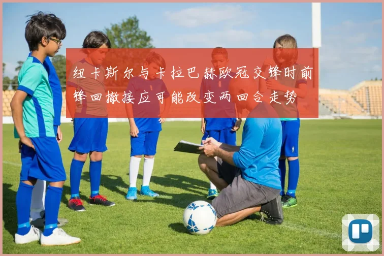 纽卡斯尔与卡拉巴赫欧冠交锋时前锋回撤接应可能改变两回合走势