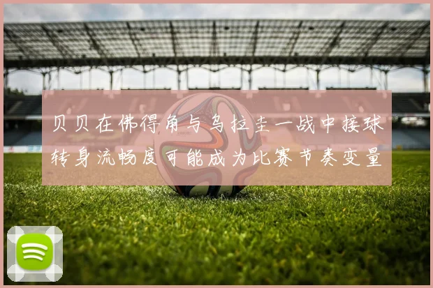 贝贝在佛得角与乌拉圭一战中接球转身流畅度可能成为比赛节奏变量