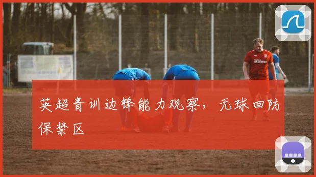 英超青训边锋能力观察，无球回防保禁区
