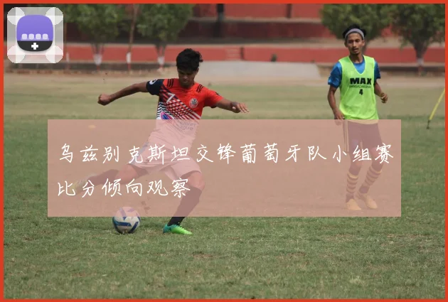 乌兹别克斯坦交锋葡萄牙队小组赛比分倾向观察