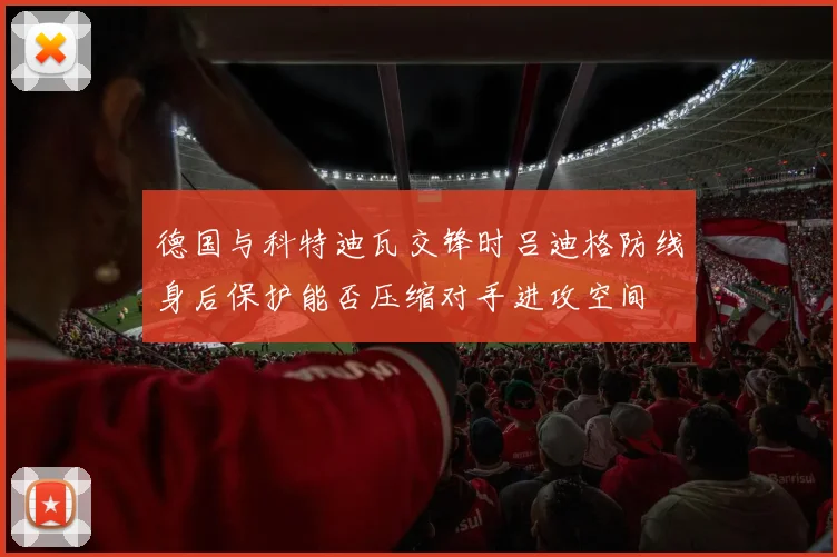 德国与科特迪瓦交锋时吕迪格防线身后保护能否压缩对手进攻空间