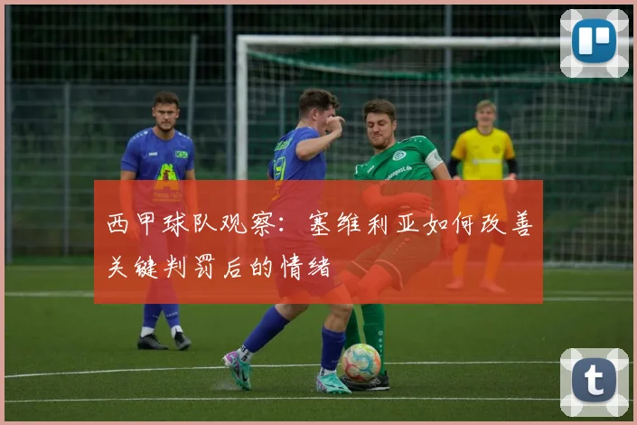 西甲球队观察:塞维利亚如何改善关键判罚后的情绪