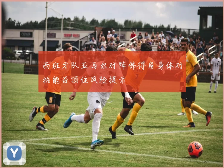 西班牙队亚马尔对阵佛得角身体对抗能否顶住风险提示