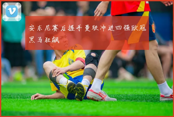 安东尼赛后握手曼联冲进四强欧冠黑马狂飙