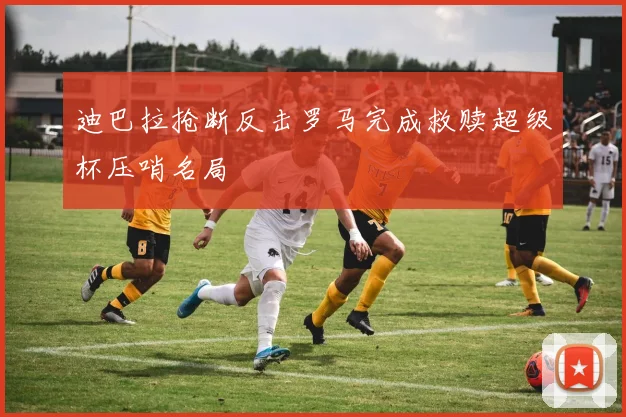 迪巴拉抢断反击罗马完成救赎超级杯压哨名局