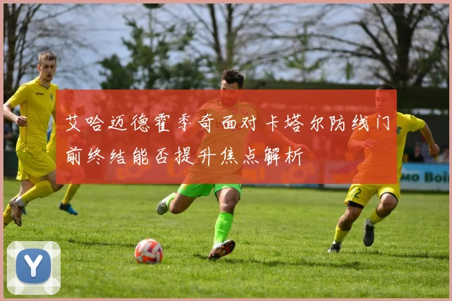 艾哈迈德霍季奇面对卡塔尔防线门前终结能否提升焦点解析