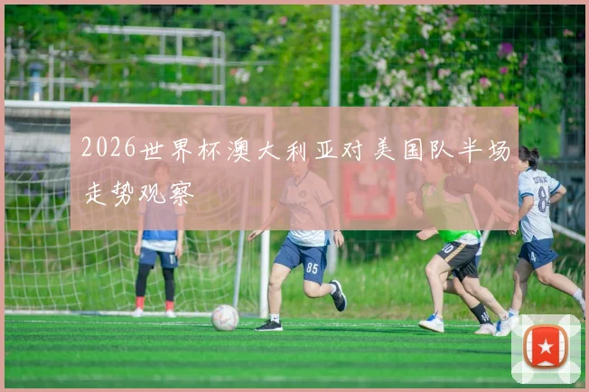 2026世界杯澳大利亚对美国队半场走势观察