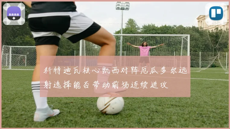 科特迪瓦核心凯西对阵厄瓜多尔远射选择能否带动前场连续进攻