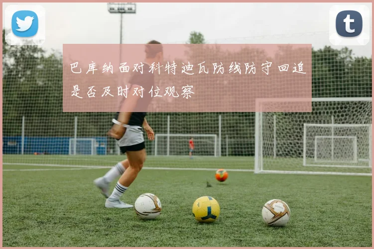 巴库纳面对科特迪瓦防线防守回追是否及时对位观察