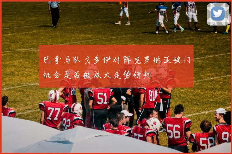 巴拿马队戈多伊对阵克罗地亚破门机会是否被放大走势研判