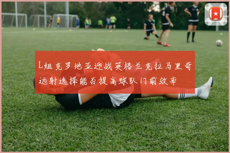 L组克罗地亚迎战英格兰克拉马里奇远射选择能否提高球队门前效率
