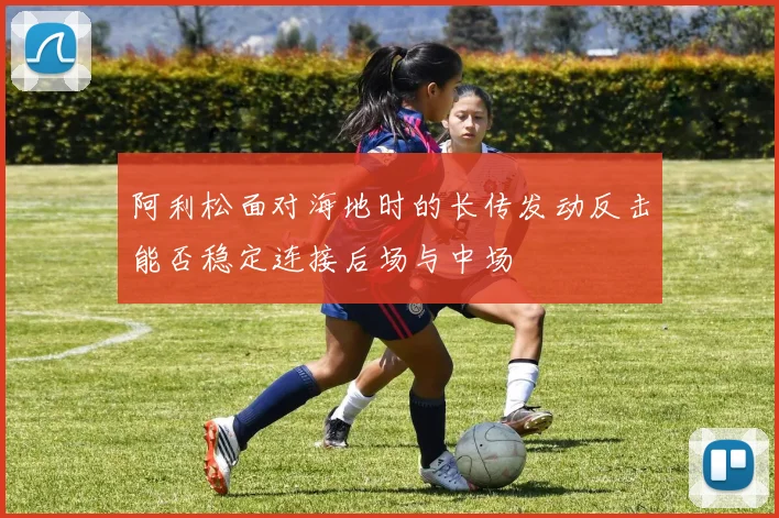 阿利松面对海地时的长传发动反击能否稳定连接后场与中场