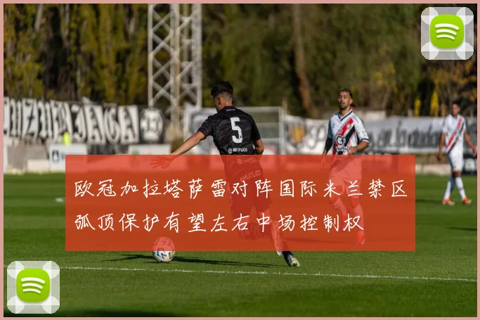 欧冠加拉塔萨雷对阵国际米兰禁区弧顶保护有望左右中场控制权